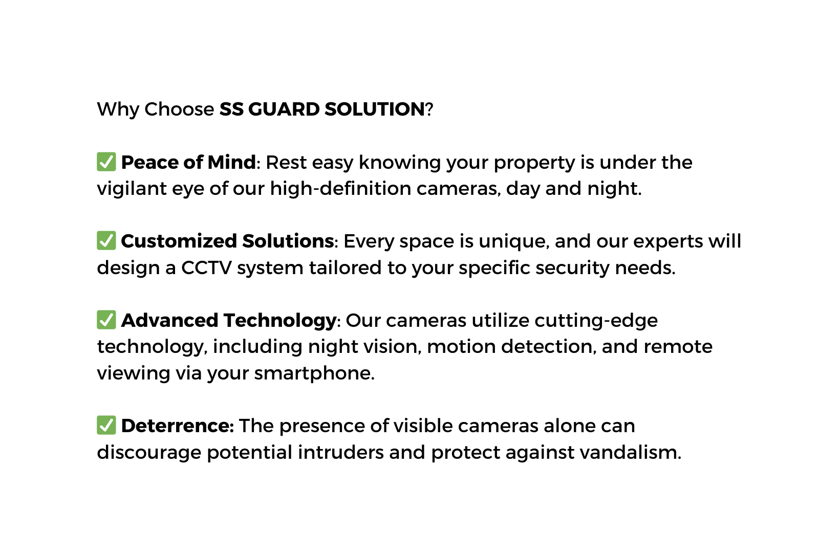 Why Choose SS GUARD SOLUTION Peace of Mind Rest easy knowing your property is under the vigilant eye of our high definition cameras day and night Customized Solutions Every space is unique and our experts will design a CCTV system tailored to your specific security needs Advanced Technology Our cameras utilize cutting edge technology including night vision motion detection and remote viewing via your smartphone Deterrence The presence of visible cameras alone can discourage potential intruders and protect against vandalism