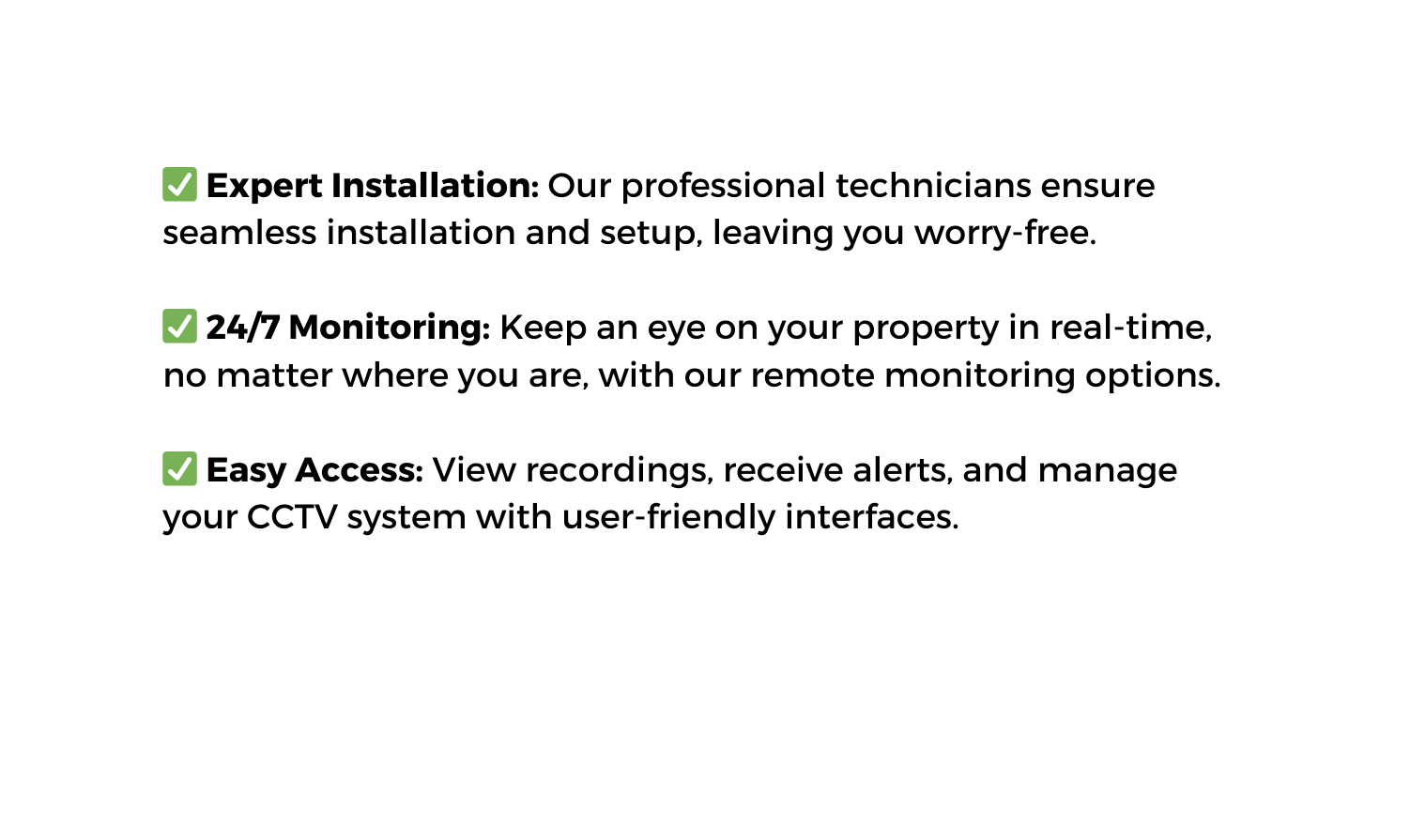 Expert Installation Our professional technicians ensure seamless installation and setup leaving you worry free 24 7 Monitoring Keep an eye on your property in real time no matter where you are with our remote monitoring options Easy Access View recordings receive alerts and manage your CCTV system with user friendly interfaces