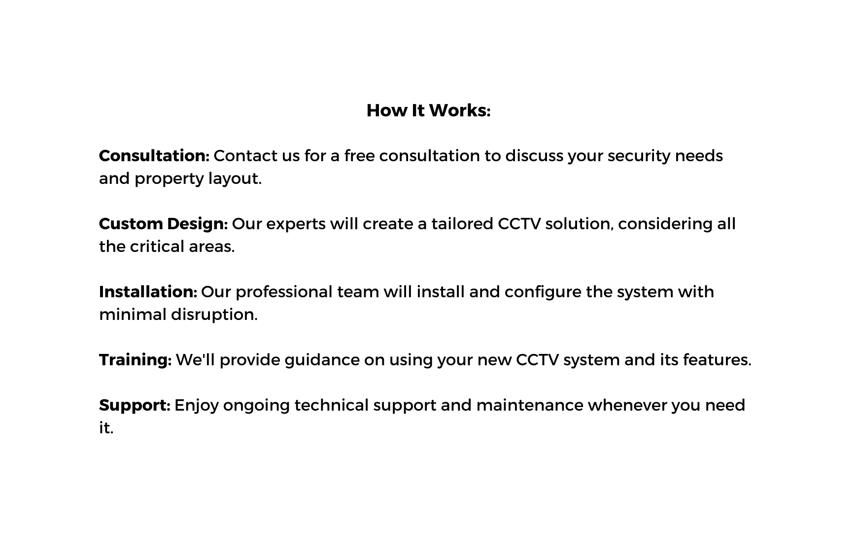 How It Works Consultation Contact us for a free consultation to discuss your security needs and property layout Custom Design Our experts will create a tailored CCTV solution considering all the critical areas Installation Our professional team will install and configure the system with minimal disruption Training We ll provide guidance on using your new CCTV system and its features Support Enjoy ongoing technical support and maintenance whenever you need it