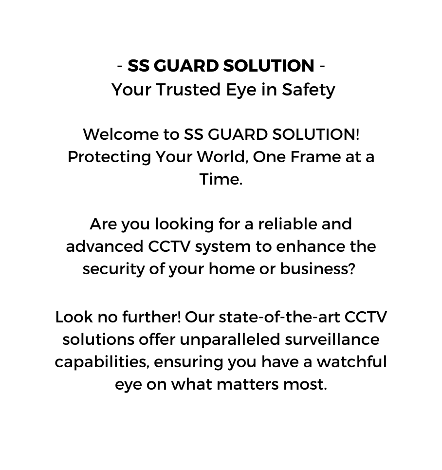 SS GUARD SOLUTION Your Trusted Eye in Safety Welcome to SS GUARD SOLUTION Protecting Your World One Frame at a Time Are you looking for a reliable and advanced CCTV system to enhance the security of your home or business Look no further Our state of the art CCTV solutions offer unparalleled surveillance capabilities ensuring you have a watchful eye on what matters most